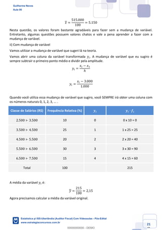 Prof. Guilherme Neves
Aula 00
Estatística para Receita Federal (Auditor Fiscal)
www.estrategiaconcursos.com.br
121
148
𝑥 =
515.000
100
= 5.150
Nesta questão, os valores foram bastante agradáveis para fazer sem a mudança de variável.
Entretanto, algumas questões possuem valores chatos e vale a pena aprender a fazer com a
mudança de variável.
ii) Com mudança de variável
Vamos utilizar a mudança de variável que sugeri lá na teoria.
Vamos abrir uma coluna da variável transformada 𝑦(. A mudança de variável que eu sugiro é
sempre subtrair o primeiro ponto médio e dividir pela amplitude.
𝑦( =
𝑥( − 𝑥,
ℎ
𝑦( =
𝑥( − 3.000
1.000
Quando você utiliza essa mudança de variável que sugiro, você SEMPRE irá obter uma coluna com
os números naturais 0, 1, 2, 3, ... .
Classe de Salários (R$) Frequência Relativa (%) 𝒚𝒊 𝒚𝒊 ∙ 𝒇𝒊
2.500 ⊢ 3.500 10 0 0 x 10 = 0
3.500 ⊢ 4.500 25 1 1 x 25 = 25
4.500 ⊢ 5.500 20 2 2 x 20 = 40
5.500 ⊢ 6.500 30 3 3 x 30 = 90
6.500 ⊢ 7.500 15 4 4 x 15 = 60
Total 100 215
A média da variável 𝑦( é:
𝑦 =
215
100
= 2,15
Agora precisamos calcular a média da variável original.
Guilherme Neves
Aula 00
Estatística p/ ISS-Uberlândia (Auditor Fiscal) Com Videoaulas - Pós-Edital
www.estrategiaconcursos.com.br
0
00000000000 - DEMO
 