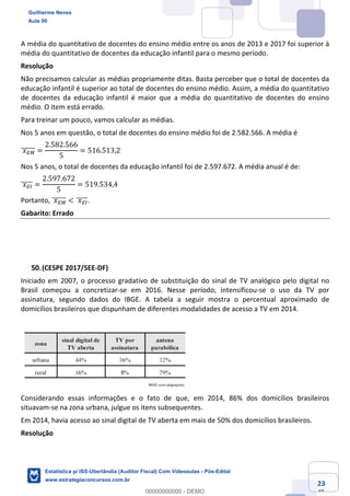 Prof. Guilherme Neves
Aula 00
Estatística para Receita Federal (Auditor Fiscal)
www.estrategiaconcursos.com.br
123
148
A média do quantitativo de docentes do ensino médio entre os anos de 2013 e 2017 foi superior à
média do quantitativo de docentes da educação infantil para o mesmo período.
Resolução
Não precisamos calcular as médias propriamente ditas. Basta perceber que o total de docentes da
educação infantil é superior ao total de docentes do ensino médio. Assim, a média do quantitativo
de docentes da educação infantil é maior que a média do quantitativo de docentes do ensino
médio. O item está errado.
Para treinar um pouco, vamos calcular as médias.
Nos 5 anos em questão, o total de docentes do ensino médio foi de 2.582.566. A média é
	𝑥Í²]]]]]] =
2.582.566
5
= 516.513,2
Nos 5 anos, o total de docentes da educação infantil foi de 2.597.672. A média anual é de:
	𝑥ÍÎ]]]]] =
2.597.672
5
= 519.534,4
Portanto, 	𝑥Í²]]]]]] < 	𝑥ÍÎ]]]]].
Gabarito: Errado
(CESPE 2017/SEE-DF)
Iniciado em 2007, o processo gradativo de substituição do sinal de TV analógico pelo digital no
Brasil começou a concretizar-se em 2016. Nesse período, intensificou-se o uso da TV por
assinatura, segundo dados do IBGE. A tabela a seguir mostra o percentual aproximado de
domicílios brasileiros que dispunham de diferentes modalidades de acesso a TV em 2014.
Considerando essas informações e o fato de que, em 2014, 86% dos domicílios brasileiros
situavam-se na zona urbana, julgue os itens subsequentes.
Em 2014, havia acesso ao sinal digital de TV aberta em mais de 50% dos domicílios brasileiros.
Resolução
Guilherme Neves
Aula 00
Estatística p/ ISS-Uberlândia (Auditor Fiscal) Com Videoaulas - Pós-Edital
www.estrategiaconcursos.com.br
0
00000000000 - DEMO
 