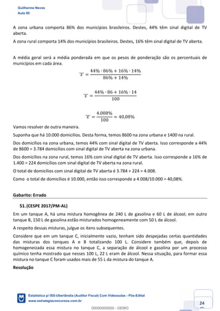 Prof. Guilherme Neves
Aula 00
Estatística para Receita Federal (Auditor Fiscal)
www.estrategiaconcursos.com.br
124
148
A zona urbana comporta 86% dos municípios brasileiros. Destes, 44% têm sinal digital de TV
aberta.
A zona rural comporta 14% dos municípios brasileiros. Destes, 16% têm sinal digital de TV aberta.
A média geral será a média ponderada em que os pesos de ponderação são os percentuais de
municípios em cada área.
	𝑥	]]] =
44% ∙ 86% + 16% ∙ 14%
86% + 14%
	𝑥	]]] =
44% ∙ 86 + 16% ∙ 14
100
	𝑥	]]] =
4.008%
100
= 40,08%
Vamos resolver de outra maneira.
Suponha que há 10.000 domicílios. Desta forma, temos 8600 na zona urbana e 1400 na rural.
Dos domicílios na zona urbana, temos 44% com sinal digital de TV aberta. Isso corresponde a 44%
de 8600 = 3.784 domicílios com sinal digital de TV aberta na zona urbana.
Dos domicílios na zona rural, temos 16% com sinal digital de TV aberta. Isso corresponde a 16% de
1.400 = 224 domicílios com sinal digital de TV aberta na zona rural.
O total de domicílios com sinal digital de TV aberta é 3.784 + 224 = 4.008.
Como o total de domicílios é 10.000, então isso corresponde a 4.008/10.000 = 40,08%.
Gabarito: Errado
(CESPE 2017/PM-AL)
Em um tanque A, há uma mistura homogênea de 240 L de gasolina e 60 L de álcool; em outro
tanque B, 150 L de gasolina estão misturados homogeneamente com 50 L de álcool.
A respeito dessas misturas, julgue os itens subsequentes.
Considere que em um tanque C, inicialmente vazio, tenham sido despejadas certas quantidades
das misturas dos tanques A e B totalizando 100 L. Considere também que, depois de
homogeneizada essa mistura no tanque C, a separação de álcool e gasolina por um processo
químico tenha mostrado que nesses 100 L, 22 L eram de álcool. Nessa situação, para formar essa
mistura no tanque C foram usados mais de 55 L da mistura do tanque A.
Resolução
Guilherme Neves
Aula 00
Estatística p/ ISS-Uberlândia (Auditor Fiscal) Com Videoaulas - Pós-Edital
www.estrategiaconcursos.com.br
0
00000000000 - DEMO
 