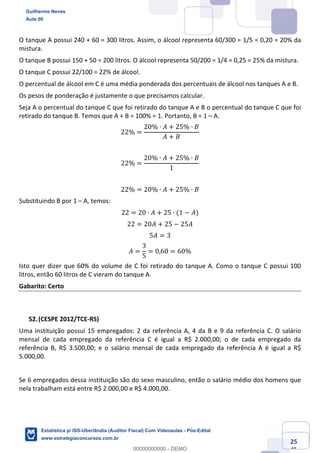 Prof. Guilherme Neves
Aula 00
Estatística para Receita Federal (Auditor Fiscal)
www.estrategiaconcursos.com.br
125
148
O tanque A possui 240 + 60 = 300 litros. Assim, o álcool representa 60/300 = 1/5 = 0,20 = 20% da
mistura.
O tanque B possui 150 + 50 = 200 litros. O álcool representa 50/200 = 1/4 = 0,25 = 25% da mistura.
O tanque C possui 22/100 = 22% de álcool.
O percentual de álcool em C é uma média ponderada dos percentuais de álcool nos tanques A e B.
Os pesos de ponderação é justamente o que precisamos calcular.
Seja A o percentual do tanque C que foi retirado do tanque A e B o percentual do tanque C que foi
retirado do tanque B. Temos que A + B = 100% = 1. Portanto, B = 1 – A.
22% =
20% ∙ 𝐴 + 25% ∙ 𝐵
𝐴 + 𝐵
22% =
20% ∙ 𝐴 + 25% ∙ 𝐵
1
22% = 20% ∙ 𝐴 + 25% ∙ 𝐵
Substituindo B por 1 – A, temos:
22 = 20 ∙ 𝐴 + 25 ∙ (1 − 𝐴)
22 = 20𝐴 + 25 − 25𝐴
5𝐴 = 3
𝐴 =
3
5
= 0,60 = 60%
Isto quer dizer que 60% do volume de C foi retirado do tanque A. Como o tanque C possui 100
litros, então 60 litros de C vieram do tanque A.
Gabarito: Certo
(CESPE 2012/TCE-RS)
Uma instituição possui 15 empregados: 2 da referência A, 4 da B e 9 da referência C. O salário
mensal de cada empregado da referência C é igual a R$ 2.000,00; o de cada empregado da
referência B, R$ 3.500,00; e o salário mensal de cada empregado da referência A é igual a R$
5.000,00.
Se 6 empregados dessa instituição são do sexo masculino, então o salário médio dos homens que
nela trabalham está entre R$ 2.000,00 e R$ 4.000,00.
Guilherme Neves
Aula 00
Estatística p/ ISS-Uberlândia (Auditor Fiscal) Com Videoaulas - Pós-Edital
www.estrategiaconcursos.com.br
0
00000000000 - DEMO
 