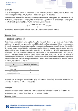 Prof. Guilherme Neves
Aula 00
Estatística para Receita Federal (Auditor Fiscal)
www.estrategiaconcursos.com.br
126
148
Resolução
Se os 6 empregados forem da referência C, eles formarão a menor média possível. Neste caso,
como todos ganham R$ 2.000,00, então a média será igual a R$ 2.000,00.
Para calcular a maior média possível, devemos distribuir os 6 empregados nas referências A e B.
Neste caso, vamos colocar 2 empregados na referência A (ganhando R$ 5.000,00) e 4 empregados
na referência B (ganhando R$ 3.500,00). Neste caso, a média será:
	𝑥	]]] =
5.000 ∙ 2 + 3.500 ∙ 4
6
= 4.000
Desta forma, a menor média possível é 2.000 e a maior média possível é 4.000.
Gabarito: Certo
(CESPE 2011/CBM-DF)
Uma cidade, localizada em uma região plana, foi planejada de modo que suas ruas fossem todas
retilíneas e os quarteirões, quadrados com 500 m de lado. Representada a cidade em um sistema
de coordenadas cartesianas ortogonais xOy, o eixo positivo Ox aponta para o leste e o eixo positivo
Oy, para o norte, com distâncias medidas em quilômetros; as ruas de maior trânsito, Monteiro
Lobato e Olavo Bilac, são expressas pelas equações 3x + 4y = 10 e 3x + 4y = 30, respectivamente. O
quartel do corpo de bombeiros localiza-se na esquina da rua Monteiro Lobato com a rua Rui
Barbosa, perpendiculares entre si, tendo saída para essas duas ruas. A fim de otimizar o
atendimento às ocorrências de acidentes, uma viatura fica estacionada na esquina da Olavo Bilac
com a Rui Barbosa. A tabela a seguir apresenta a média mensal de acidentes de trânsito em ruas
da cidade, nos últimos 12 meses.
Infere-se das informações apresentadas que, nos últimos 12 meses, ocorreram menos de 350
acidentes de trânsito na cidade em questão.
Resolução
Somando os valores dados, temos que a média global de acidentes por mês é 14 + 10 + 6 = 30.
Desta forma, em 12 meses, ocorreram 30 x 12 = 360 acidentes.
Gabarito: Errado
Guilherme Neves
Aula 00
Estatística p/ ISS-Uberlândia (Auditor Fiscal) Com Videoaulas - Pós-Edital
www.estrategiaconcursos.com.br
0
00000000000 - DEMO
 