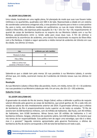 Prof. Guilherme Neves
Aula 00
Estatística para Receita Federal (Auditor Fiscal)
www.estrategiaconcursos.com.br
127
148
(CESPE 2011/CBM-DF)
Uma cidade, localizada em uma região plana, foi planejada de modo que suas ruas fossem todas
retilíneas e os quarteirões, quadrados com 500 m de lado. Representada a cidade em um sistema
de coordenadas cartesianas ortogonais xOy, o eixo positivo Ox aponta para o leste e o eixo positivo
Oy, para o norte, com distâncias medidas em quilômetros; as ruas de maior trânsito, Monteiro
Lobato e Olavo Bilac, são expressas pelas equações 3x + 4y = 10 e 3x + 4y = 30, respectivamente. O
quartel do corpo de bombeiros localiza-se na esquina da rua Monteiro Lobato com a rua Rui
Barbosa, perpendiculares entre si, tendo saída para essas duas ruas. A fim de otimizar o
atendimento às ocorrências de acidentes, uma viatura fica estacionada na esquina da Olavo Bilac
com a Rui Barbosa. A tabela a seguir apresenta a média mensal de acidentes de trânsito em ruas
da cidade, nos últimos 12 meses.
Sabendo-se que a cidade tem pelo menos 10 ruas paralelas à rua Monteiro Lobato, é correto
afirmar que, em média, ocorreram menos de 4 acidentes de trânsito nessas ruas nos últimos 12
meses.
Resolução
As ruas Monteiro Lobato e Olavo Bilac são paralelas. Assim, em média, temos 10 + 6 = 16 acidentes
nas ruas paralelas à rua Monteiro Lobato por mês. Em um ano, são 16 x 12 = 192 acidentes.
Gabarito: Errado
(CESPE 2011/CBM-DF)
O governador do estado do Rio de Janeiro, Sérgio Cabral, voltou a defender a política de reajuste
salarial oferecida pelo governo ao corpo de bombeiros, que prevê ganhos de 1% a cada mês em
relação ao salário do mês imediatamente anterior até 2014. O governador afirmou que o efetivo
de bombeiros do Rio é proporcionalmente muito superior ao de todos os estados. “O Rio de
Janeiro tem 16.500 bombeiros militares, com 16 milhões de habitantes. São Paulo, com 40 milhões
de habitantes, tem 8.500 bombeiros. Minas Gerais tem 20 milhões de habitantes e 5 mil
bombeiros militares. Sergipe, referência de excelente salário, tem 630 bombeiros. De maneira que
nós temos de ter responsabilidade. Esta política tem de seguir uma estratégia, que não é a ideal,
mas é a possível.” Segundo números apresentados pelo governo fluminense, o efetivo de
bombeiros do Rio de Janeiro corresponde a 25% do total de bombeiros em todo o país.
Guilherme Neves
Aula 00
Estatística p/ ISS-Uberlândia (Auditor Fiscal) Com Videoaulas - Pós-Edital
www.estrategiaconcursos.com.br
0
00000000000 - DEMO
 