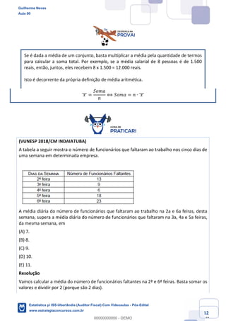 Prof. Guilherme Neves
Aula 00
Estatística para Receita Federal (Auditor Fiscal)
www.estrategiaconcursos.com.br
12
148
Se é dada a média de um conjunto, basta multiplicar a média pela quantidade de termos
para calcular a soma total. Por exemplo, se a média salarial de 8 pessoas é de 1.500
reais, então, juntos, eles recebem 8 x 1.500 = 12.000 reais.
Isto é decorrente da própria definição de média aritmética.
	𝑥	]]] =
𝑆𝑜𝑚𝑎
𝑛
⟺ 𝑆𝑜𝑚𝑎 = 𝑛 ∙ 	𝑥	]]]
(VUNESP 2018/CM INDAIATUBA)
A tabela a seguir mostra o número de funcionários que faltaram ao trabalho nos cinco dias de
uma semana em determinada empresa.
A média diária do número de funcionários que faltaram ao trabalho na 2a e 6a feiras, desta
semana, supera a média diária do número de funcionários que faltaram na 3a, 4a e 5a feiras,
da mesma semana, em
(A) 7.
(B) 8.
(C) 9.
(D) 10.
(E) 11.
Resolução
Vamos calcular a média do número de funcionários faltantes na 2ª e 6ª feiras. Basta somar os
valores e dividir por 2 (porque são 2 dias).
Guilherme Neves
Aula 00
Estatística p/ ISS-Uberlândia (Auditor Fiscal) Com Videoaulas - Pós-Edital
www.estrategiaconcursos.com.br
0
00000000000 - DEMO
 