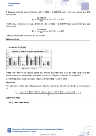 Prof. Guilherme Neves
Aula 00
Estatística para Receita Federal (Auditor Fiscal)
www.estrategiaconcursos.com.br
129
148
A despesa total do órgão C foi de 150 x 10.000 = 1.500.000 reais e devemos dividir por 270
funcionários.
𝑥˜]]] =
1.500.000
270
≅ 5.555,55 > 4.500
Finalmente, a despesa do órgão D foi de 180 x 10.000 = 1.800.000 reais para dividir por 330
funcionários.
𝑥Ï]]] =
1.800.000
330
≅ 5.454,54 > 4.500
Todas as médias são superiores a R$ 4.500,00.
Gabarito: Certo
(CESPE 2009/BB)
Tendo como referência a figura acima, que mostra os valores das taxas de juros anuais, em dois
anos consecutivos, denominados anterior e atual, em 10 países, julgue os itens seguintes.
O valor médio das taxas atuais dos 10 países em questão é inferior a 5%.
Resolução
Para calcular a média das 10 taxas atuais, devemos somar os 10 valores e dividir o resultado por
10.
	𝑥	]]] =
9,5 + 4 + 10,5 + 0,5 + 11,25 + 5,5 + 10,5 + 10,5 + 1,5 + 3,25
10
= 6,7
Gabarito: Errado
(CESPE 2009/ANTAC)
Guilherme Neves
Aula 00
Estatística p/ ISS-Uberlândia (Auditor Fiscal) Com Videoaulas - Pós-Edital
www.estrategiaconcursos.com.br
0
00000000000 - DEMO
 