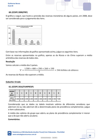 Prof. Guilherme Neves
Aula 00
Estatística para Receita Federal (Auditor Fiscal)
www.estrategiaconcursos.com.br
132
148
(CESPE 2008/PRF)
O gráfico a seguir, que ilustra a previsão das reservas monetárias de alguns países, em 2008, deve
ser considerado para o julgamento dos itens.
Com base nas informações do gráfico apresentado acima, julgue os seguintes itens.
Entre as reservas apresentadas no gráfico, apenas as da Rússia e da China superam a média
aritmética das reservas de todos eles.
Resolução
Vamos calcular a média dos 5 países.
	𝑥	]]] =
1.500 + 480 + 290 + 260 + 190
5
= 544	𝑏𝑖𝑙ℎõ𝑒𝑠	𝑑𝑒	𝑑ó𝑙𝑎𝑟𝑒𝑠
As reservas da Rússia não superam a média.
Gabarito: Errado
(CESPE 2016/FUNPRESP)
Considerando que os dados na tabela mostram salários de diferentes servidores que
aderiram (1) ou não aderiram (0) a determinado plano de previdência complementar, julgue
o item subsecutivo.
A média dos salários do grupo que aderiu ao plano de previdência complementar é menor
que a do que não aderiu ao plano.
Comentários:
Guilherme Neves
Aula 00
Estatística p/ ISS-Uberlândia (Auditor Fiscal) Com Videoaulas - Pós-Edital
www.estrategiaconcursos.com.br
0
00000000000 - DEMO
 