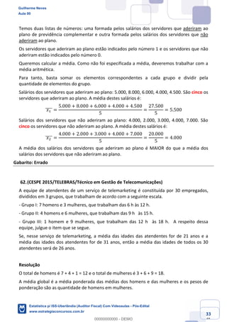 Prof. Guilherme Neves
Aula 00
Estatística para Receita Federal (Auditor Fiscal)
www.estrategiaconcursos.com.br
133
148
Temos duas listas de números: uma formada pelos salários dos servidores que aderiram ao
plano de previdência complementar e outra formada pelos salários dos servidores que não
aderiram ao plano.
Os servidores que aderiram ao plano estão indicados pelo número 1 e os servidores que não
aderiram estão indicados pelo número 0.
Queremos calcular a média. Como não foi especificada a média, deveremos trabalhar com a
média aritmética.
Para tanto, basta somar os elementos correspondentes a cada grupo e dividir pela
quantidade de elementos do grupo.
Salários dos servidores que aderiram ao plano: 5.000, 8.000, 6.000, 4.000, 4.500. São cinco os
servidores que aderiram ao plano. A média destes salários é:
	𝑥,	]]]] =
5.000 + 8.000 + 6.000 + 4.000 + 4.500
5
=
27.500
5
= 5.500
Salários dos servidores que não aderiram ao plano: 4.000, 2.000, 3.000, 4.000, 7.000. São
cinco os servidores que não aderiram ao plano. A média destes salários é:
	𝑥.	]]]] =
4.000 + 2.000 + 3.000 + 4.000 + 7.000
5
=
20.000
5
= 4.000
A média dos salários dos servidores que aderiram ao plano é MAIOR do que a média dos
salários dos servidores que não aderiram ao plano.
Gabarito: Errado
(CESPE 2015/TELEBRAS/Técnico em Gestão de Telecomunicações)
A equipe de atendentes de um serviço de telemarketing é constituída por 30 empregados,
divididos em 3 grupos, que trabalham de acordo com a seguinte escala.
- Grupo I: 7 homens e 3 mulheres, que trabalham das 6 h às 12 h.  
- Grupo II: 4 homens e 6 mulheres, que trabalham das 9 h  às 15 h.  
- Grupo III: 1 homem e 9 mulheres, que trabalham das 12 h  às 18 h.  A respeito dessa
equipe, julgue o item que se segue.  
Se, nesse serviço de telemarketing, a média das idades das atendentes for de 21 anos e a
média das idades dos atendentes for de 31 anos, então a média das idades de todos os 30
atendentes será de 26 anos.
Resolução
O total de homens é 7 + 4 + 1 = 12 e o total de mulheres é 3 + 6 + 9 = 18.
A média global é a média ponderada das médias dos homens e das mulheres e os pesos de
ponderação são as quantidade de homens em mulheres.
Guilherme Neves
Aula 00
Estatística p/ ISS-Uberlândia (Auditor Fiscal) Com Videoaulas - Pós-Edital
www.estrategiaconcursos.com.br
0
00000000000 - DEMO
 