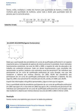 Prof. Guilherme Neves
Aula 00
Estatística para Receita Federal (Auditor Fiscal)
www.estrategiaconcursos.com.br
134
148
Vamos, então, multiplicar a média dos homens pela quantidade de homens, a média das
mulheres pela quantidade de mulheres, somar tudo e dividir pela quantidade total de
pessoas, que é a soma dos pesos.
	𝑥	]]] =
	ℎ	]]] ∙ 12 + 	𝑚	]]]] ∙ 18
12 + 18
=
31 ∙ 12 + 21 ∙ 18
30
=
750
30
= 25
Gabarito: Errado.
(CESPE 2015/DEPEN/Agente Penitenciário)
Dado que a participação dos presidiários em cursos de qualificação profissional é um aspecto
importante para a reintegração do egresso do sistema prisional à sociedade, foram realizados
levantamentos estatísticos, nos anos de 2001 a 2009, a respeito do valor da educação e do
trabalho em ambientes prisionais. Cada um desses levantamentos, cujos resultados são
apresentados no gráfico, produziu uma estimativa anual do percentual P de indivíduos que
participaram de um curso de qualificação profissional de curta duração, mas que não
receberam o diploma por motivos diversos. Em 2001, 69,4% dos presidiários que
participaram de um curso de qualificação profissional não receberam o diploma. No ano
seguinte, 2002, esse percentual foi reduzido para 61,5%, caindo, em 2009, para 30,9%.
A partir das informações e do gráfico apresentados, julgue os itens que se seguem.
Caso a quantidade total de presidiários participantes de um curso de qualificação profissional
em 2001 seja igual a N, e esse total em 2002 seja igual a 2N, a estimativa do percentual P de
indivíduos que participaram de um curso de qualificação profissional de curta duração e que
não receberam o diploma por motivos diversos nos anos de 2001 e 2002 é inferior a 65%.
Resolução
Vamos montar uma tabelinha para resumir os dados do problema.
Guilherme Neves
Aula 00
Estatística p/ ISS-Uberlândia (Auditor Fiscal) Com Videoaulas - Pós-Edital
www.estrategiaconcursos.com.br
0
00000000000 - DEMO
 