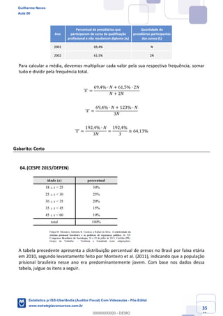 Prof. Guilherme Neves
Aula 00
Estatística para Receita Federal (Auditor Fiscal)
www.estrategiaconcursos.com.br
135
148
Para calcular a média, devemos multiplicar cada valor pela sua respectiva frequência, somar
tudo e dividir pela frequência total.
	𝑥	]]] =
69,4% ∙ 𝑁 + 61,5% ∙ 2𝑁
𝑁 + 2𝑁
	𝑥	]]] =
69,4% ∙ 𝑁 + 123% ∙ 𝑁
3𝑁
	𝑥	]]] =
192,4% ∙ 𝑁
3𝑁
=
192,4%
3
≅ 64,13%
Gabarito: Certo
(CESPE 2015/DEPEN)
A tabela precedente apresenta a distribuição percentual de presos no Brasil por faixa etária
em 2010, segundo levantamento feito por Monteiro et al. (2011), indicando que a população
prisional brasileira nesse ano era predominantemente jovem. Com base nos dados dessa
tabela, julgue os itens a seguir.
Guilherme Neves
Aula 00
Estatística p/ ISS-Uberlândia (Auditor Fiscal) Com Videoaulas - Pós-Edital
www.estrategiaconcursos.com.br
0
00000000000 - DEMO
 