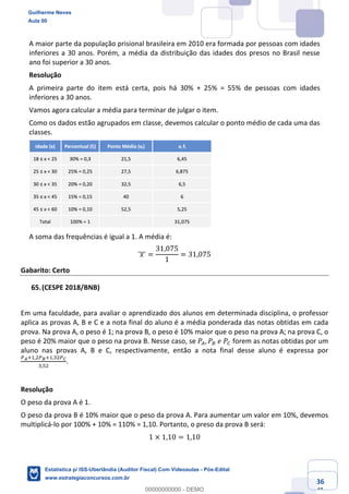 Prof. Guilherme Neves
Aula 00
Estatística para Receita Federal (Auditor Fiscal)
www.estrategiaconcursos.com.br
136
148
A maior parte da população prisional brasileira em 2010 era formada por pessoas com idades
inferiores a 30 anos. Porém, a média da distribuição das idades dos presos no Brasil nesse
ano foi superior a 30 anos.
Resolução
A primeira parte do item está certa, pois há 30% + 25% = 55% de pessoas com idades
inferiores a 30 anos.
Vamos agora calcular a média para terminar de julgar o item.
Como os dados estão agrupados em classe, devemos calcular o ponto médio de cada uma das
classes.
A soma das frequências é igual a 1. A média é:
	𝑥	]]] =
31,075
1
= 31,075
Gabarito: Certo
(CESPE 2018/BNB)
Em uma faculdade, para avaliar o aprendizado dos alunos em determinada disciplina, o professor
aplica as provas A, B e C e a nota final do aluno é a média ponderada das notas obtidas em cada
prova. Na prova A, o peso é 1; na prova B, o peso é 10% maior que o peso na prova A; na prova C, o
peso é 20% maior que o peso na prova B. Nesse caso, se 𝑃–, 𝑃—	𝑒	𝑃˜ forem as notas obtidas por um
aluno nas provas A, B e C, respectivamente, então a nota final desse aluno é expressa por
™š‹,,.™›‹,,*.™œ
*,".
.
Resolução
O peso da prova A é 1.
O peso da prova B é 10% maior que o peso da prova A. Para aumentar um valor em 10%, devemos
multiplicá-lo por 100% + 10% = 110% = 1,10. Portanto, o preso da prova B será:
1 × 1,10 = 1,10
Guilherme Neves
Aula 00
Estatística p/ ISS-Uberlândia (Auditor Fiscal) Com Videoaulas - Pós-Edital
www.estrategiaconcursos.com.br
0
00000000000 - DEMO
 