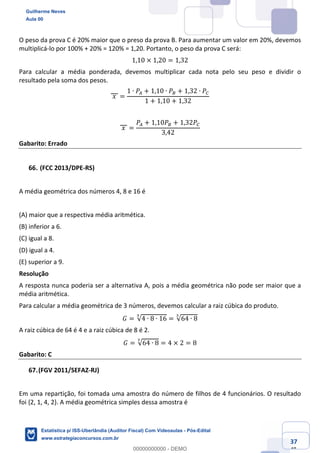 Prof. Guilherme Neves
Aula 00
Estatística para Receita Federal (Auditor Fiscal)
www.estrategiaconcursos.com.br
137
148
O peso da prova C é 20% maior que o preso da prova B. Para aumentar um valor em 20%, devemos
multiplicá-lo por 100% + 20% = 120% = 1,20. Portanto, o peso da prova C será:
1,10 × 1,20 = 1,32
Para calcular a média ponderada, devemos multiplicar cada nota pelo seu peso e dividir o
resultado pela soma dos pesos.
	𝑥	 =
1 ∙ 𝑃– + 1,10 ∙ 𝑃— + 1,32 ∙ 𝑃˜
1 + 1,10 + 1,32
	𝑥	 =
𝑃– + 1,10𝑃— + 1,32𝑃˜
3,42
Gabarito: Errado
(FCC 2013/DPE-RS)
A média geométrica dos números 4, 8 e 16 é
(A) maior que a respectiva média aritmética.
(B) inferior a 6.
(C) igual a 8.
(D) igual a 4.
(E) superior a 9.
Resolução
A resposta nunca poderia ser a alternativa A, pois a média geométrica não pode ser maior que a
média aritmética.
Para calcular a média geométrica de 3 números, devemos calcular a raiz cúbica do produto.
𝐺 = √4 ∙ 8 ∙ 16
Š
= √64 ∙ 8
Š
A raiz cúbica de 64 é 4 e a raiz cúbica de 8 é 2.
𝐺 = √64 ∙ 8
Š
= 4 × 2 = 8
Gabarito: C
(FGV 2011/SEFAZ-RJ)
Em uma repartição, foi tomada uma amostra do número de filhos de 4 funcionários. O resultado
foi {2, 1, 4, 2}. A média geométrica simples dessa amostra é
Guilherme Neves
Aula 00
Estatística p/ ISS-Uberlândia (Auditor Fiscal) Com Videoaulas - Pós-Edital
www.estrategiaconcursos.com.br
0
00000000000 - DEMO
 