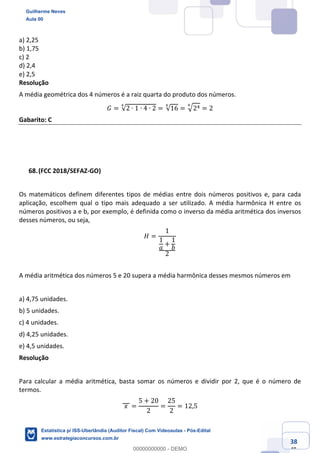 Prof. Guilherme Neves
Aula 00
Estatística para Receita Federal (Auditor Fiscal)
www.estrategiaconcursos.com.br
138
148
a) 2,25
b) 1,75
c) 2
d) 2,4
e) 2,5
Resolução
A média geométrica dos 4 números é a raiz quarta do produto dos números.
𝐺 = √2 ∙ 1 ∙ 4 ∙ 2
Õ
= √16
Õ
= ‡2/Õ
= 2
Gabarito: C
(FCC 2018/SEFAZ-GO)
Os matemáticos definem diferentes tipos de médias entre dois números positivos e, para cada
aplicação, escolhem qual o tipo mais adequado a ser utilizado. A média harmônica H entre os
números positivos a e b, por exemplo, é definida como o inverso da média aritmética dos inversos
desses números, ou seja,
𝐻 =
1
1
𝑎
+
1
𝑏
2
A média aritmética dos números 5 e 20 supera a média harmônica desses mesmos números em
a) 4,75 unidades.
b) 5 unidades.
c) 4 unidades.
d) 4,25 unidades.
e) 4,5 unidades.
Resolução
Para calcular a média aritmética, basta somar os números e dividir por 2, que é o número de
termos.
	𝑥	 =
5 + 20
2
=
25
2
= 12,5
Guilherme Neves
Aula 00
Estatística p/ ISS-Uberlândia (Auditor Fiscal) Com Videoaulas - Pós-Edital
www.estrategiaconcursos.com.br
0
00000000000 - DEMO
 