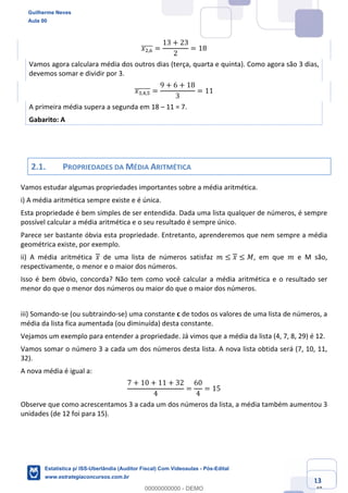 Prof. Guilherme Neves
Aula 00
Estatística para Receita Federal (Auditor Fiscal)
www.estrategiaconcursos.com.br
13
148
𝑥.,0]]]]] =
13 + 23
2
= 18
Vamos agora calculara média dos outros dias (terça, quarta e quinta). Como agora são 3 dias,
devemos somar e dividir por 3.
𝑥*,/,"]]]]]] =
9 + 6 + 18
3
= 11
A primeira média supera a segunda em 18 – 11 = 7.
Gabarito: A
2.1. PROPRIEDADES DA MÉDIA ARITMÉTICA
Vamos estudar algumas propriedades importantes sobre a média aritmética.
i) A média aritmética sempre existe e é única.
Esta propriedade é bem simples de ser entendida. Dada uma lista qualquer de números, é sempre
possível calcular a média aritmética e o seu resultado é sempre único.
Parece ser bastante óbvia esta propriedade. Entretanto, aprenderemos que nem sempre a média
geométrica existe, por exemplo.
ii) A média aritmética 𝑥 de uma lista de números satisfaz 𝑚 ≤ 𝑥 ≤ 𝑀, em que 𝑚 e M são,
respectivamente, o menor e o maior dos números.
Isso é bem óbvio, concorda? Não tem como você calcular a média aritmética e o resultado ser
menor do que o menor dos números ou maior do que o maior dos números.
iii) Somando-se (ou subtraindo-se) uma constante c de todos os valores de uma lista de números, a
média da lista fica aumentada (ou diminuída) desta constante.
Vejamos um exemplo para entender a propriedade. Já vimos que a média da lista (4, 7, 8, 29) é 12.
Vamos somar o número 3 a cada um dos números desta lista. A nova lista obtida será (7, 10, 11,
32).
A nova média é igual a:
7 + 10 + 11 + 32
4
=
60
4
= 15
Observe que como acrescentamos 3 a cada um dos números da lista, a média também aumentou 3
unidades (de 12 foi para 15).
Guilherme Neves
Aula 00
Estatística p/ ISS-Uberlândia (Auditor Fiscal) Com Videoaulas - Pós-Edital
www.estrategiaconcursos.com.br
0
00000000000 - DEMO
 
