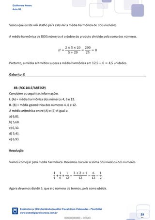 Prof. Guilherme Neves
Aula 00
Estatística para Receita Federal (Auditor Fiscal)
www.estrategiaconcursos.com.br
139
148
Vimos que existe um atalho para calcular a média harmônica de dois números.
A média harmônica de DOIS números é o dobro do produto dividido pela soma dos números.
𝐻 =
2 × 5 × 20
5 + 20
=
200
25
= 8
Portanto, a média aritmética supera a média harmônica em 12,5 − 8 = 4,5 unidades.
Gabarito: E
(FCC 2017/ARTESP)
Considere as seguintes informações
I. (A) = média harmônica dos números 4, 6 e 12.
II. (B) = média geométrica dos números 4, 6 e 12.
A média aritmética entre (A) e (B) é igual a
a) 6,81.
b) 5,68.
c) 6,30.
d) 5,41.
e) 6,93.
Resolução
Vamos começar pela média harmônica. Devemos calcular a soma dos inversos dos números.
1
4
+
1
6
+
1
12
=
3 + 2 + 1
12
=
6
12
=
1
2
Agora devemos dividir 3, que é o número de termos, pela soma obtida.
Guilherme Neves
Aula 00
Estatística p/ ISS-Uberlândia (Auditor Fiscal) Com Videoaulas - Pós-Edital
www.estrategiaconcursos.com.br
0
00000000000 - DEMO
 