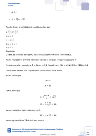 Prof. Guilherme Neves
Aula 00
Estatística para Receita Federal (Auditor Fiscal)
www.estrategiaconcursos.com.br
141
148
• 𝒂 < 𝒄
• 𝑏 <
e‹g
.
< √𝑏𝑐
A partir dessas propriedades, é correto concluir que
a)
e‹g
.
<
e‹ ‹g
*
	
b) 𝑎 > 𝑏
c) 𝑐 <
e‹
.
d) 𝑎 < 𝑏 < 𝑐
e) 𝑏 > 𝑐
Resolução
O edital do concurso para SEFAZ-RS não incluiu conhecimentos sobre médias.
Assim, vou resolver primeiro atribuindo valores às variáveis reais positivas 𝒂, 𝒃 e 𝒄.
Como temos √𝒃𝒄, vou colocar 𝒃 = 𝟏𝟔 e 𝒄 = 𝟐𝟓. Dessa forma, √𝒃𝒄 = √𝟏𝟔 × 𝟐𝟓 = √𝟒𝟎𝟎 = 𝟐𝟎.
Eu utilizei os valores 16 e 25 para que a raiz quadrada fosse inteira.
Assim, temos que
𝒂 < 𝒄
𝒂 < 𝟐𝟓
Temos ainda que
𝒃 <
𝒂 + 𝒄
𝟐
< √𝒃𝒄
𝟏𝟔 <
𝒂 + 𝟐𝟓
𝟐
< 𝟐𝟎
Vamos multiplicar todos os termos por 2.
𝟑𝟐 < 𝒂 + 𝟐𝟓 < 𝟒𝟎
Vamos agora subtrair 𝟐𝟓 de todos os termos.
Guilherme Neves
Aula 00
Estatística p/ ISS-Uberlândia (Auditor Fiscal) Com Videoaulas - Pós-Edital
www.estrategiaconcursos.com.br
0
00000000000 - DEMO
 
