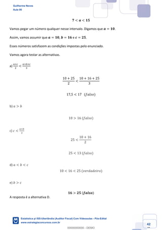 Prof. Guilherme Neves
Aula 00
Estatística para Receita Federal (Auditor Fiscal)
www.estrategiaconcursos.com.br
142
148
𝟕 < 𝒂 < 𝟏𝟓
Vamos pegar um número qualquer nesse intervalo. Digamos que 𝒂 = 𝟏𝟎.
Assim, vamos assumir que 𝒂 = 𝟏𝟎, 𝒃 = 𝟏𝟔 e 𝒄 = 𝟐𝟓.
Esses números satisfazem as condições impostas pelo enunciado.
Vamos agora testar as alternativas.
a)
e‹g
.
<
e‹ ‹g
*
	
10 + 25
2
<
10 + 16 + 25
3
17,5 < 17			(𝑓𝑎𝑙𝑠𝑜)
b) 𝑎 > 𝑏
10 > 16	(𝑓𝑎𝑙𝑠𝑜)
c) 𝑐 <
e‹
.
25 <
10 + 16
2
25 < 13	(𝑓𝑎𝑙𝑠𝑜)
d) 𝑎 < 𝑏 < 𝑐
10 < 16 < 25	(𝑣𝑒𝑟𝑑𝑎𝑑𝑒𝑖𝑟𝑜)
e) 𝑏 > 𝑐
𝟏𝟔 > 𝟐𝟓	(𝒇𝒂𝒍𝒔𝒐)
A resposta é a alternativa D.
Guilherme Neves
Aula 00
Estatística p/ ISS-Uberlândia (Auditor Fiscal) Com Videoaulas - Pós-Edital
www.estrategiaconcursos.com.br
0
00000000000 - DEMO
 
