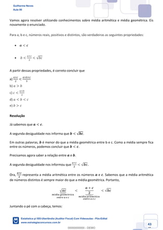 Prof. Guilherme Neves
Aula 00
Estatística para Receita Federal (Auditor Fiscal)
www.estrategiaconcursos.com.br
143
148
Vamos agora resolver utilizando conhecimentos sobre média aritmética e média geométrica. Eis
novamente o enunciado.
Para a, b e c, números reais, positivos e distintos, são verdadeiras as seguintes propriedades:
• 𝒂 < 𝒄
• 𝑏 <
e‹g
.
< √𝑏𝑐
A partir dessas propriedades, é correto concluir que
a)
e‹g
.
<
e‹ ‹g
*
	
b) 𝑎 > 𝑏
c) 𝑐 <
e‹
.
d) 𝑎 < 𝑏 < 𝑐
e) 𝑏 > 𝑐
Resolução
Já sabemos que 𝒂 < 𝒄.
A segunda desigualdade nos informa que 𝒃 < √𝒃𝒄.
Em outras palavras, 𝒃 é menor do que a média geométrica entre b e c. Como a média sempre fica
entre os números, podemos concluir que 𝒃 < 𝒄.
Precisamos agora saber a relação entre 𝒂 e 𝒃.
A segunda desigualdade nos informou que
𝒂‹𝒄
𝟐
< √𝒃𝒄.
Ora,
𝒂‹𝒄
𝟐
representa a média aritmética entre os números 𝒂 e 𝒄. Sabemos que a média aritmética
de números distintos é sempre maior do que a média geométrica. Portanto,
√ 𝒂𝒄Ù
𝒎é𝒅𝒊𝒂	𝒈𝒆𝒐𝒎é𝒕𝒓𝒊𝒄𝒂
𝒆𝒏𝒕𝒓𝒆	𝒂	𝒆	𝒄
<
𝒂 + 𝒄
𝟐`bc
𝒎é𝒅𝒊𝒂	𝒂𝒓𝒊𝒕𝒎é𝒕𝒊𝒄𝒂	
𝒆𝒏𝒕𝒓𝒆	𝒂	𝒆	𝒄
< √𝒃𝒄
Juntando o pé com a cabeça, temos:
Guilherme Neves
Aula 00
Estatística p/ ISS-Uberlândia (Auditor Fiscal) Com Videoaulas - Pós-Edital
www.estrategiaconcursos.com.br
0
00000000000 - DEMO
 