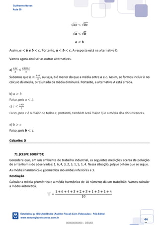 Prof. Guilherme Neves
Aula 00
Estatística para Receita Federal (Auditor Fiscal)
www.estrategiaconcursos.com.br
144
148
√ 𝒂𝒄 < √𝒃𝒄
√ 𝒂 < √𝒃
𝒂 < 𝒃
Assim,	𝒂 < 𝒃	𝒆	𝒃 < 𝒄. Portanto, 𝒂 < 𝒃 < 𝒄. A resposta está na alternativa D.
Vamos agora analisar as outras alternativas.
a)
e‹g
.
<
e‹ ‹g
*
	
Sabemos que 𝑏 <
e‹g
.
, ou seja, b é menor do que a média entre 𝑎 e 𝑐. Assim, se formos incluir 𝑏 no
cálculo da média, o resultado da média diminuirá. Portanto, a alternativa A está errada.
b) 𝑎 > 𝑏
Falso, pois 𝑎 < 𝑏.
c) 𝑐 <
e‹
.
Falso, pois 𝑐 é o maior de todos e, portanto, também será maior que a média dos dois menores.
e) 𝑏 > 𝑐
Falso, pois 𝒃 < 𝒄.
Gabarito: D
(CESPE 2008/TST)
Considere que, em um ambiente de trabalho industrial, as seguintes medições acerca da poluição
do ar tenham sido observadas: 1, 6, 4, 3, 2, 3, 1, 5, 1, 4. Nessa situação, julgue o item que se segue.
As médias harmônica e geométrica são ambas inferiores a 3.
Resolução
Calcular a média geométrica e a média harmônica de 10 números dá um trabalhão. Vamos calcular
a média aritmética.
	𝑥	 =
1 + 6 + 4 + 3 + 2 + 3 + 1 + 5 + 1 + 4
10
Guilherme Neves
Aula 00
Estatística p/ ISS-Uberlândia (Auditor Fiscal) Com Videoaulas - Pós-Edital
www.estrategiaconcursos.com.br
0
00000000000 - DEMO
 