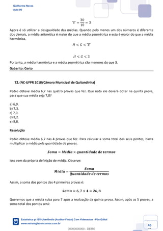 Prof. Guilherme Neves
Aula 00
Estatística para Receita Federal (Auditor Fiscal)
www.estrategiaconcursos.com.br
145
148
	𝑥	 =
30
10
= 3
Agora é só utilizar a desigualdade das médias. Quando pelo menos um dos números é diferente
dos demais, a média aritmética é maior do que a média geométrica e esta é maior do que a média
harmônica.
𝐻 < 𝐺 < 	𝑥	
𝐻 < 𝐺 < 3
Portanto, a média harmônica e a média geométrica são menores do que 3.
Gabarito: Certo
(NC-UFPR 2018/Câmara Municipal de Quitandinha)
Pedro obteve média 6,7 nas quatro provas que fez. Que nota ele deverá obter na quinta prova,
para que sua média seja 7,0?
a) 6,9.
b) 7,3.
c) 7,9.
d) 8,2.
e) 8,8.
Resolução
Pedro obteve média 6,7 nas 4 provas que fez. Para calcular a soma total dos seus pontos, basta
multiplicar a média pela quantidade de provas.
𝑺𝒐𝒎𝒂 = 𝑴é𝒅𝒊𝒂 × 𝒒𝒖𝒂𝒏𝒕𝒊𝒅𝒂𝒅𝒆	𝒅𝒆	𝒕𝒆𝒓𝒎𝒐𝒔
Isso vem da própria definição de média. Observe:
𝑴é𝒅𝒊𝒂 =
𝑺𝒐𝒎𝒂
𝑸𝒖𝒂𝒏𝒕𝒊𝒅𝒂𝒅𝒆	𝒅𝒆	𝒕𝒆𝒓𝒎𝒐𝒔
Assim, a soma dos pontos das 4 primeiras provas é:
𝑺𝒐𝒎𝒂 = 𝟔, 𝟕 × 𝟒 = 𝟐𝟔, 𝟖
Queremos que a média suba para 7 após a realização da quinta prova. Assim, após as 5 provas, a
soma total dos pontos será:
Guilherme Neves
Aula 00
Estatística p/ ISS-Uberlândia (Auditor Fiscal) Com Videoaulas - Pós-Edital
www.estrategiaconcursos.com.br
0
00000000000 - DEMO
 