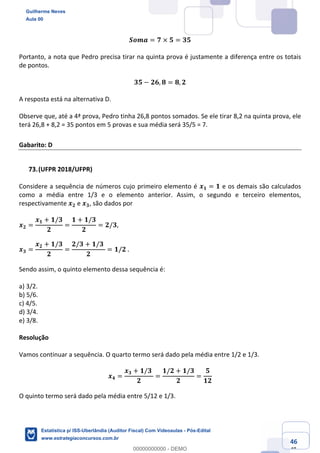 Prof. Guilherme Neves
Aula 00
Estatística para Receita Federal (Auditor Fiscal)
www.estrategiaconcursos.com.br
146
148
𝑺𝒐𝒎𝒂 = 𝟕 × 𝟓 = 𝟑𝟓
Portanto, a nota que Pedro precisa tirar na quinta prova é justamente a diferença entre os totais
de pontos.
𝟑𝟓 − 𝟐𝟔, 𝟖 = 𝟖, 𝟐
A resposta está na alternativa D.
Observe que, até a 4ª prova, Pedro tinha 26,8 pontos somados. Se ele tirar 8,2 na quinta prova, ele
terá 26,8 + 8,2 = 35 pontos em 5 provas e sua média será 35/5 = 7.
Gabarito: D
(UFPR 2018/UFPR)
Considere a sequência de números cujo primeiro elemento é 𝒙 𝟏 = 𝟏 e os demais são calculados
como a média entre 1/3 e o elemento anterior. Assim, o segundo e terceiro elementos,
respectivamente 𝒙 𝟐 e 𝒙 𝟑, são dados por
𝒙 𝟐 =
𝒙 𝟏 + 𝟏/𝟑
𝟐
=
𝟏 + 𝟏/𝟑
𝟐
= 𝟐/𝟑,
𝒙 𝟑 =
𝒙 𝟐 + 𝟏/𝟑
𝟐
=
𝟐/𝟑 + 𝟏/𝟑	
𝟐
= 𝟏/𝟐	.
Sendo assim, o quinto elemento dessa sequência é:
a) 3/2.
b) 5/6.
c) 4/5.
d) 3/4.
e) 3/8.
Resolução
Vamos continuar a sequência. O quarto termo será dado pela média entre 1/2 e 1/3.
𝒙 𝟒 =
𝒙 𝟑 + 𝟏/𝟑	
𝟐
=
𝟏/𝟐 + 𝟏/𝟑
𝟐
=
𝟓
𝟏𝟐
O quinto termo será dado pela média entre 5/12 e 1/3.
Guilherme Neves
Aula 00
Estatística p/ ISS-Uberlândia (Auditor Fiscal) Com Videoaulas - Pós-Edital
www.estrategiaconcursos.com.br
0
00000000000 - DEMO
 
