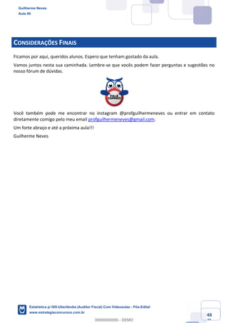 Prof. Guilherme Neves
Aula 00
Estatística para Receita Federal (Auditor Fiscal)
www.estrategiaconcursos.com.br
148
148
CONSIDERAÇÕES FINAIS
Ficamos por aqui, queridos alunos. Espero que tenham gostado da aula.
Vamos juntos nesta sua caminhada. Lembre-se que vocês podem fazer perguntas e sugestões no
nosso fórum de dúvidas.
Você também pode me encontrar no instagram @profguilhermeneves ou entrar em contato
diretamente comigo pelo meu email profguilhermeneves@gmail.com.
Um forte abraço e até a próxima aula!!!
Guilherme Neves
Guilherme Neves
Aula 00
Estatística p/ ISS-Uberlândia (Auditor Fiscal) Com Videoaulas - Pós-Edital
www.estrategiaconcursos.com.br
0
00000000000 - DEMO
 