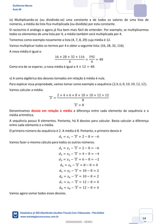 Prof. Guilherme Neves
Aula 00
Estatística para Receita Federal (Auditor Fiscal)
www.estrategiaconcursos.com.br
14
148
iv) Multiplicando-se (ou dividindo-se) uma constante c de todos os valores de uma lista de
números, a média da lista fica multiplicada (ou dividida) por esta constante.
O raciocínio é análogo e agora já fica bem mais fácil de entender. Por exemplo, se multiplicarmos
todos os elementos de uma lista por 4, a média também será multiplicada por 4.
Tomemos como exemplo novamente a lista (4, 7, 8, 29) cuja média é 12.
Vamos multiplicar todos os termos por 4 e obter a seguinte lista: (16, 28, 32, 116).
A nova média é igual a:
16 + 28 + 32 + 116
4
=
192
4
= 48
Como era de se esperar, a nova média é igual a 4 × 12 = 48.
v) A soma algébrica dos desvios tomados em relação à média é nula.
Para explicar essa propriedade, vamos tomar como exemplo a sequência (2,4, 6, 8, 10, 10, 12, 12).
Vamos calcular a média:
	𝑥	 =
2 + 4 + 6 + 8 + 10 + 10 + 12 + 12
8
	𝑥	 = 8
Denominamos desvio em relação à média a diferença entre cada elemento da sequência e a
média aritmética.
A sequência possui 8 elementos. Portanto, há 8 desvios para calcular. Basta calcular a diferença
entre cada elemento e a média.
O primeiro número da sequência é 2. A média é 8. Portanto, o primeiro desvio é
𝑑, = 𝑥, − 	𝑥	 = 2 − 8 = −6
Vamos fazer o mesmo cálculo para todos os outros números.
𝑑, = 𝑥, − 	𝑥	 = 2 − 8 = −6
𝑑. = 𝑥. − 	𝑥	 = 4 − 8 = −4
𝑑* = 𝑥* − 	𝑥	 = 6 − 8 = −2
𝑑/ = 𝑥/ − 	𝑥	 = 8 − 8 = 0
𝑑" = 𝑥" − 	𝑥	 = 10 − 8 = 2
𝑑0 = 𝑥0 − 	𝑥	 = 10 − 8 = 2
𝑑1 = 𝑥1 − 	𝑥	 = 12 − 8 = 4
𝑑2 = 𝑥2 − 	𝑥	 = 12 − 8 = 4
Vamos agora somar todos esses desvios.
Guilherme Neves
Aula 00
Estatística p/ ISS-Uberlândia (Auditor Fiscal) Com Videoaulas - Pós-Edital
www.estrategiaconcursos.com.br
0
00000000000 - DEMO
 