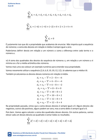 Prof. Guilherme Neves
Aula 00
Estatística para Receita Federal (Auditor Fiscal)
www.estrategiaconcursos.com.br
15
148
; 𝑑(
2
(<,
= 𝑑, + 𝑑. + 𝑑* + 𝑑/ + 𝑑" + 𝑑0 + 𝑑1 + 𝑑2
; 𝑑(
2
(<,
= (−6) + (−4) + (−2) + 0 + 2 + 2 + 4 + 4
; 𝑑(
2
(<,
= 0
É justamente isso que diz a propriedade que acabamos de enunciar. Não importa qual a sequência
de números: a soma dos desvios em relação à média é sempre igual a zero.
Poderíamos definir desvio em relação a um número 𝑎 como a diferença entre cada termo e o
número 𝑎.
vi) A soma dos quadrados dos desvios da sequência de números 𝑥( em relação a um número 𝑎 é
mínima se 𝑎 for a média aritmética dos números.
Vamos mais uma vez colocar um exemplo numérico para entender essa propriedade.
Vamos novamente utilizar a sequência (2,4, 6, 8, 10, 10, 12, 12). Já sabemos que a média é 8.
Também já calculamos os desvios desses números em relação à média.
𝑑, = 𝑥, − 	𝑥	 = 2 − 8 = −6
𝑑. = 𝑥. − 	𝑥	 = 4 − 8 = −4
𝑑* = 𝑥* − 	𝑥	 = 6 − 8 = −2
𝑑/ = 𝑥/ − 	𝑥	 = 8 − 8 = 0
𝑑" = 𝑥" − 	𝑥	 = 10 − 8 = 2
𝑑0 = 𝑥0 − 	𝑥	 = 10 − 8 = 2
𝑑1 = 𝑥1 − 	𝑥	 = 12 − 8 = 4
𝑑2 = 𝑥2 − 	𝑥	 = 12 − 8 = 4
Na propriedade passada, vimos que a soma desses desvios é sempre igual a 0. Alguns desvios são
negativos, outros são positivos, alguns podem ser zero, mas a soma deles é sempre igual a 0.
Pois bem. Vamos agora calcular a soma dos quadrados desses desvios. Em outras palavras, vamos
elevar cada um desses desvios ao quadrado e somar todos os resultados.
; 𝑑(
.
2
(<,
= 𝑑,
.
+ 𝑑.
.
+ 𝑑*
.
+ 𝑑/
.
+ 𝑑"
.
+ 𝑑0
.
+ 𝑑1
.
+ 𝑑2
.
Guilherme Neves
Aula 00
Estatística p/ ISS-Uberlândia (Auditor Fiscal) Com Videoaulas - Pós-Edital
www.estrategiaconcursos.com.br
0
00000000000 - DEMO
 