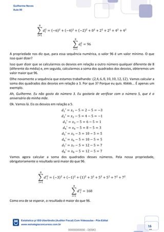 Prof. Guilherme Neves
Aula 00
Estatística para Receita Federal (Auditor Fiscal)
www.estrategiaconcursos.com.br
16
148
; 𝑑(
.
2
(<,
= (−6).
+ (−4).
+ (−2).
+ 0.
+ 2.
+ 2.
+ 4.
+ 4.
; 𝑑(
.
2
(<,
= 96
A propriedade nos diz que, para essa sequência numérica, o valor 96 é um valor mínimo. O que
isso quer dizer?
Isso quer dizer que se calcularmos os desvios em relação a outro número qualquer diferente de 8
(diferente da média) e, em seguida, calcularmos a soma dos quadrados dos desvios, obteremos um
valor maior que 96.
Olhe novamente a sequência que estamos trabalhando: (2,4, 6, 8, 10, 10, 12, 12). Vamos calcular a
soma dos quadrados dos desvios em relação a 3. Por que 3? Porque eu quis. Kkkkk... É apenas um
exemplo.
Ah, Guilherme. Eu não gosto do número 3. Eu gostaria de verificar com o número 5, que é o
aniversário da minha mãe.
Ok. Vamos lá. Eis os desvios em relação a 5.
𝑑,′ = 𝑥, − 5 = 2 − 5 = −3
𝑑.′ = 𝑥. − 5 = 4 − 5 = −1
𝑑*′ = 𝑥* − 5 = 6 − 5 = 1
𝑑/′ = 𝑥/ − 5 = 8 − 5 = 3
𝑑"′ = 𝑥" − 5 = 10 − 5 = 5
𝑑0′ = 𝑥0 − 5 = 10 − 5 = 5
𝑑1′ = 𝑥1 − 5 = 12 − 5 = 7
𝑑2′ = 𝑥2 − 5 = 12 − 5 = 7
Vamos agora calcular a soma dos quadrados desses números. Pela nossa propriedade,
obrigatoriamente o resultado será maior do que 96.
; 𝑑′(
.
2
(<,
= (−3).
+ (−1).
+ (1).
+ 3.
+ 5.
+ 5.
+ 7.
+ 7.
; 𝑑′(
.
2
(<,
= 168
Como era de se esperar, o resultado é maior do que 96.
Guilherme Neves
Aula 00
Estatística p/ ISS-Uberlândia (Auditor Fiscal) Com Videoaulas - Pós-Edital
www.estrategiaconcursos.com.br
0
00000000000 - DEMO
 