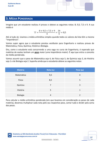 Prof. Guilherme Neves
Aula 00
Estatística para Receita Federal (Auditor Fiscal)
www.estrategiaconcursos.com.br
17
148
3.MÉDIA PONDERADA
Imagine que um estudante realizou 4 provas e obteve as seguintes notas: 8; 9,5; 7,5 e 9. A sua
média é
	𝑥	]]] =
8 + 9,5 + 7,5 + 9
4
=
34
4
= 8,5
Até aí tudo ok. Usamos a média aritmética simples quando todos os valores da lista têm a mesma
“importância”.
Vamos supor agora que o estudante prestou vestibular para Engenharia e realizou provas de
Matemática, Física, Química, História e Biologia.
Ora, como o estudante está concorrendo a uma vaga no curso de Engenharia, é esperado que
matérias de exatas tenham um peso maior (uma importância maior). É aqui que entra o conceito
da média ponderada.
Vamos assumir que o peso de Matemática seja 4, de Física seja 5, de Química seja 3, de História
seja 1 e de Biologia seja 2. Suponha ainda que o estudante obteve as seguintes notas:
Matéria Nota (xi) Peso (pi)
Matemática 9,5 4
Física 8,5 5
Química 7 3
História 5 1
Biologia 4 2
Para calcular a média aritmética ponderada (em que levamos em consideração os pesos de cada
matéria), devemos multiplicar cada nota pelo seu respectivo peso, somar tudo e dividir pela soma
dos pesos.
Guilherme Neves
Aula 00
Estatística p/ ISS-Uberlândia (Auditor Fiscal) Com Videoaulas - Pós-Edital
www.estrategiaconcursos.com.br
0
00000000000 - DEMO
 