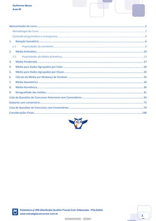 Estatística para Receita Federal (Auditor Fiscal)
www.estrategiaconcursos.com.br
1
148
Apresentação do curso............................................................................................................................................2	
Metodologia do Curso ..................................................................................................................................................3	
Conteúdo programático e cronograma........................................................................................................................4	
1.	 Notação Somatório .........................................................................................................................................6	
1.1	 Propriedades do somatório .............................................................................................................................8	
2.	 Média Aritmética ..........................................................................................................................................10	
2.1.	 Propriedades da Média Aritmética................................................................................................................13	
3.	 Média Ponderada..........................................................................................................................................17	
4.	 Média para Dados Agrupados por Valor........................................................................................................20	
5.	 Média para Dados Agrupados por Classe.......................................................................................................22	
6.	 Cálculo da Média por Mudança de Variável...................................................................................................25	
7.	 Média Geométrica ........................................................................................................................................34	
8.	 Média Harmônica..........................................................................................................................................36	
9.	 Desigualdade das médias ..............................................................................................................................41	
Lista de Questões de Concursos Anteriores sem Comentários ...............................................................................43	
Gabarito sem comentário......................................................................................................................................72	
Lista de Questões de Concursos com Comentários ................................................................................................74	
Considerações Finais ........................................................................................................................................... 148	
Guilherme Neves
Aula 00
Estatística p/ ISS-Uberlândia (Auditor Fiscal) Com Videoaulas - Pós-Edital
www.estrategiaconcursos.com.br
0
00000000000 - DEMO
 