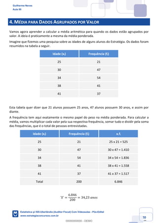Prof. Guilherme Neves
Aula 00
Estatística para Receita Federal (Auditor Fiscal)
www.estrategiaconcursos.com.br
20
148
4.MÉDIA PARA DADOS AGRUPADOS POR VALOR
Vamos agora aprender a calcular a média aritmética para quando os dados estão agrupados por
valor. A ideia é praticamente a mesma da média ponderada.
Imagine que fizemos uma pesquisa sobre as idades de alguns alunos do Estratégia. Os dados foram
resumidos na tabela a seguir.
Idade (xi) Frequência (fi)
25 21
30 47
34 54
38 41
41 37
Esta tabela quer dizer que 21 alunos possuem 25 anos, 47 alunos possuem 30 anos, e assim por
diante.
A frequência tem aqui exatamente o mesmo papel do peso na média ponderada. Para calcular a
média, vamos multiplicar cada valor pela sua respectiva frequência, somar tudo e dividir pela soma
das frequências, que é o total de pessoas entrevistadas.
Idade (xi) Frequência (fi) xi fi
25 21 25 x 21 = 525
30 47 30 x 47 = 1.410
34 54 34 x 54 = 1.836
38 41 38 x 41 = 1.558
41 37 41 x 37 = 1.517
Total 200 6.846
	𝑥	]]] =
6.846
200
= 34,23	𝑎𝑛𝑜𝑠
Guilherme Neves
Aula 00
Estatística p/ ISS-Uberlândia (Auditor Fiscal) Com Videoaulas - Pós-Edital
www.estrategiaconcursos.com.br
0
00000000000 - DEMO
 