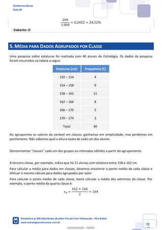 Prof. Guilherme Neves
Aula 00
Estatística para Receita Federal (Auditor Fiscal)
www.estrategiaconcursos.com.br
22
148
260
1.060
= 0,2452 = 24,52%
Gabarito: D
5.MÉDIA PARA DADOS AGRUPADOS POR CLASSE
Uma pesquisa sobre estaturas foi realizada com 40 alunos do Estratégia. Os dados da pesquisa
foram resumidos na tabela a seguir.
Estaturas (cm) Frequência (fi)
150 – 154 4
154 – 158 9
158 – 162 11
162 – 166 8
166 – 170 5
170 – 174 3
Total 40
Ao agruparmos os valores da variável em classes, ganhamos em simplicidade, mas perdemos em
pormenores. Não sabemos qual a altura exata de cada um dos alunos.
Denominamos “classes” cada um dos grupos ou intervalos obtidos a partir do agrupamento.
A terceira classe, por exemplo, indica que há 11 alunos com estatura entre 158 e 162 cm.
Para calcular a média para dados em classes, devemos encontrar o ponto médio de cada classe e
efetuar o mesmo cálculo para dados agrupados por valor.
Para calcular o ponto médio de cada classe, basta calcular a média dos extremos da classe. Por
exemplo, o ponto médio da quarta classe é:
𝑥/ =
162 + 166
2
= 164
Guilherme Neves
Aula 00
Estatística p/ ISS-Uberlândia (Auditor Fiscal) Com Videoaulas - Pós-Edital
www.estrategiaconcursos.com.br
0
00000000000 - DEMO
 
