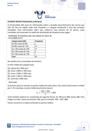 Prof. Guilherme Neves
Aula 00
Estatística para Receita Federal (Auditor Fiscal)
www.estrategiaconcursos.com.br
24
148
(VUNESP 2014/TJ-PA/Analista Judiciário)
A Universidade Alfa quer ter informações sobre a situação sócio-financeira dos alunos que
vêm de fora da cidade onde está instalada e o aluguel residencial é uma das variáveis
estudadas. Para informações sobre isso, colheu-se uma amostra de 32 alunos, cujos
resultados são mostrados na tabela de distribuição de frequência que segue:
De acordo com os resultados da amostra,
O valor médio dos aluguéis está:
(A) abaixo de 1 000 reais.  
(B) entre 1 000 e 1 200 reais.  
(C) entre 1 200 e 1 500 reais.  
(D) entre 1 500 e 1 600 reais.  
(E) acima de 1 600 reais.
 Resolução
O primeiro passo é calcular os pontos médios de cada classe. Para tanto, basta somar e dividir
por 2. Por exemplo, o ponto médio da primeira classe é
𝑥, =
700 + 900
2
= 800
Você também poderia ter raciocinado da seguinte forma: de 700 para 900, temos 200. Para
chegar no meio, vamos acrescentar 100, que é a metade: 700 + 100 = 800.
Vamos reconstruir a tabela utilizando os pontos médios.
Guilherme Neves
Aula 00
Estatística p/ ISS-Uberlândia (Auditor Fiscal) Com Videoaulas - Pós-Edital
www.estrategiaconcursos.com.br
0
00000000000 - DEMO
 