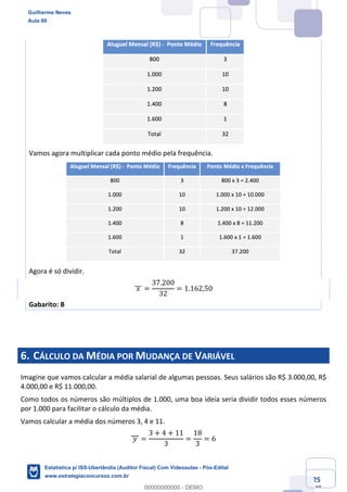 Prof. Guilherme Neves
Aula 00
Estatística para Receita Federal (Auditor Fiscal)
www.estrategiaconcursos.com.br
25
148
Vamos agora multiplicar cada ponto médio pela frequência.
Agora é só dividir.
	𝑥	]]] =
37.200
32
= 1.162,50
Gabarito: B
6. CÁLCULO DA MÉDIA POR MUDANÇA DE VARIÁVEL
Imagine que vamos calcular a média salarial de algumas pessoas. Seus salários são R$ 3.000,00, R$
4.000,00 e R$ 11.000,00.
Como todos os números são múltiplos de 1.000, uma boa ideia seria dividir todos esses números
por 1.000 para facilitar o cálculo da média.
Vamos calcular a média dos números 3, 4 e 11.
	𝑦	 =
3 + 4 + 11
3
=
18
3
= 6
Guilherme Neves
Aula 00
Estatística p/ ISS-Uberlândia (Auditor Fiscal) Com Videoaulas - Pós-Edital
www.estrategiaconcursos.com.br
0
00000000000 - DEMO
 