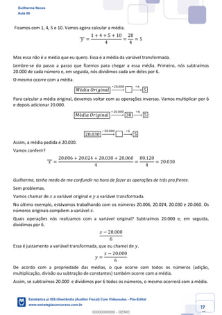 Prof. Guilherme Neves
Aula 00
Estatística para Receita Federal (Auditor Fiscal)
www.estrategiaconcursos.com.br
27
148
Ficamos com 1, 4, 5 e 10. Vamos agora calcular a média.
	𝑦	 =
1 + 4 + 5 + 10
4
=
20
4
= 5
Mas essa não é a média que eu quero. Essa é a média da variável transformada.
Lembre-se do passo a passo que fizemos para chegar a essa média. Primeiro, nós subtraímos
20.000 de cada número e, em seguida, nós dividimos cada um deles por 6.
O mesmo ocorre com a média.
𝑀é𝑑𝑖𝑎	𝑂𝑟𝑖𝑔𝑖𝑛𝑎𝑙
{.4.444
|⎯⎯⎯⎯~
			÷0			
|⎯⎯~ 5
Para calcular a média original, devemos voltar com as operações inversas. Vamos multiplicar por 6
e depois adicionar 20.000.
𝑀é𝑑𝑖𝑎	𝑂𝑟𝑖𝑔𝑖𝑛𝑎𝑙
{.4.444
|⎯⎯⎯⎯~ 30
			÷0			
|⎯⎯~ 5
20.030
{.4.444
|⎯⎯⎯⎯~
			÷0			
|⎯⎯~ 5
Assim, a média pedida é 20.030.
Vamos conferir?
	𝑥	 =
20.006 + 20.024 + 20.030 + 20.060
4
=
80.120
4
= 20.030
Guilherme, tenho medo de me confundir na hora de fazer as operações de trás pra frente.
Sem problemas.
Vamos chamar de 𝑥 a variável original e 𝑦 a variável transformada.
No último exemplo, estávamos trabalhando com os números 20.006, 20.024, 20.030 e 20.060. Os
números originais compõem a variável 𝑥.
Quais operações nós realizamos com a variável original? Subtraímos 20.000 e, em seguida,
dividimos por 6.
𝑥 − 20.000
6
Essa é justamente a variável transformada, que eu chamei de 𝑦.
𝑦 =
𝑥 − 20.000
6
De acordo com a propriedade das médias, o que ocorre com todos os números (adição,
multiplicação, divisão ou subtração de constantes) também ocorre com a média.
Assim, se subtraímos 20.000 e dividimos por 6 todos os números, o mesmo ocorrerá com a média.
Guilherme Neves
Aula 00
Estatística p/ ISS-Uberlândia (Auditor Fiscal) Com Videoaulas - Pós-Edital
www.estrategiaconcursos.com.br
0
00000000000 - DEMO
 