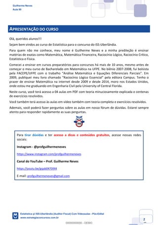 Prof. Guilherme Neves
Aula 00
Estatística para Receita Federal (Auditor Fiscal)
www.estrategiaconcursos.com.br
2
148
APRESENTAÇÃO DO CURSO
Olá, queridos alunos!!!
Sejam bem vindos ao curso de Estatística para o concurso do ISS-Uberlândia.
Para quem não me conhece, meu nome é Guilherme Neves e a minha predileção é ensinar
matérias de exatas como Matemática, Matemática Financeira, Raciocínio Lógico, Raciocínio Crítico,
Estatística e Física.
Comecei a ensinar em cursos preparatórios para concursos há mais de 10 anos, mesmo antes de
começar o meu curso de Bacharelado em Matemática na UFPE. No biênio 2007-2008, fui bolsista
pela FACEPE/UFPE com o trabalho “Análise Matemática e Equações Diferenciais Parciais”. Em
2009, publiquei meu livro chamado “Raciocínio Lógico Essencial” pela editora Campus. Tenho o
prazer de ensinar Matemática na internet desde 2009 e desde 2014, moro nos Estados Unidos,
onde estou me graduando em Engenharia Civil pela University of Central Florida.
Neste curso, você terá acesso a 04 aulas em PDF com teoria minuciosamente explicada e centenas
de exercícios resolvidos.
Você também terá acesso às aulas em vídeo também com teoria completa e exercícios resolvidos.
Ademais, você poderá fazer perguntas sobre as aulas em nosso fórum de dúvidas. Estarei sempre
atento para responder rapidamente as suas perguntas.
Para tirar dúvidas e ter acesso a dicas e conteúdos gratuitos, acesse nossas redes
sociais:
Instagram - @profguilhermeneves
https://www.instagram.com/profguilhermeneves
Canal do YouTube – Prof. Guilherme Neves
https://youtu.be/gqab047D9l4
E-mail: profguilhermeneves@gmail.com
Guilherme Neves
Aula 00
Estatística p/ ISS-Uberlândia (Auditor Fiscal) Com Videoaulas - Pós-Edital
www.estrategiaconcursos.com.br
0
00000000000 - DEMO
 
