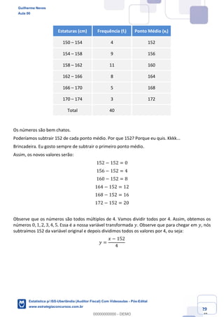 Prof. Guilherme Neves
Aula 00
Estatística para Receita Federal (Auditor Fiscal)
www.estrategiaconcursos.com.br
29
148
Estaturas (cm) Frequência (fi) Ponto Médio (xi)
150 – 154 4 152
154 – 158 9 156
158 – 162 11 160
162 – 166 8 164
166 – 170 5 168
170 – 174 3 172
Total 40
Os números são bem chatos.
Poderíamos subtrair 152 de cada ponto médio. Por que 152? Porque eu quis. Kkkk...
Brincadeira. Eu gosto sempre de subtrair o primeiro ponto médio.
Assim, os novos valores serão:
152 − 152 = 0
156 − 152 = 4
160 − 152 = 8
164 − 152 = 12
168 − 152 = 16
172 − 152 = 20
Observe que os números são todos múltiplos de 4. Vamos dividir todos por 4. Assim, obtemos os
números 0, 1, 2, 3, 4, 5. Essa é a nossa variável transformada 𝑦. Observe que para chegar em 𝑦, nós
subtraímos 152 da variável original e depois dividimos todos os valores por 4, ou seja:
𝑦 =
𝑥 − 152
4
Guilherme Neves
Aula 00
Estatística p/ ISS-Uberlândia (Auditor Fiscal) Com Videoaulas - Pós-Edital
www.estrategiaconcursos.com.br
0
00000000000 - DEMO
 