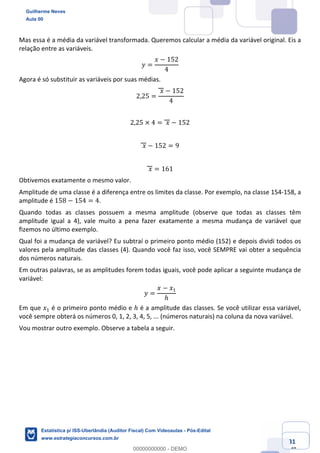 Prof. Guilherme Neves
Aula 00
Estatística para Receita Federal (Auditor Fiscal)
www.estrategiaconcursos.com.br
31
148
Mas essa é a média da variável transformada. Queremos calcular a média da variável original. Eis a
relação entre as variáveis.
𝑦 =
𝑥 − 152
4
Agora é só substituir as variáveis por suas médias.
2,25 =
	𝑥 − 152
4
2,25 × 4 = 	𝑥 − 152
	𝑥 − 152 = 9
	𝑥 = 161
Obtivemos exatamente o mesmo valor.
Amplitude de uma classe é a diferença entre os limites da classe. Por exemplo, na classe 154-158, a
amplitude é 158 − 154 = 4.
Quando todas as classes possuem a mesma amplitude (observe que todas as classes têm
amplitude igual a 4), vale muito a pena fazer exatamente a mesma mudança de variável que
fizemos no último exemplo.
Qual foi a mudança de variável? Eu subtraí o primeiro ponto médio (152) e depois dividi todos os
valores pela amplitude das classes (4). Quando você faz isso, você SEMPRE vai obter a sequência
dos números naturais.
Em outras palavras, se as amplitudes forem todas iguais, você pode aplicar a seguinte mudança de
variável:
𝑦 =
𝑥 − 𝑥,
ℎ
Em que 𝑥, é o primeiro ponto médio e ℎ é a amplitude das classes. Se você utilizar essa variável,
você sempre obterá os números 0, 1, 2, 3, 4, 5, ... (números naturais) na coluna da nova variável.
Vou mostrar outro exemplo. Observe a tabela a seguir.
Guilherme Neves
Aula 00
Estatística p/ ISS-Uberlândia (Auditor Fiscal) Com Videoaulas - Pós-Edital
www.estrategiaconcursos.com.br
0
00000000000 - DEMO
 