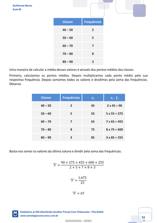 Prof. Guilherme Neves
Aula 00
Estatística para Receita Federal (Auditor Fiscal)
www.estrategiaconcursos.com.br
32
148
Classes Frequências
40 – 50 2
50 – 60 5
60 – 70 7
70 – 80 8
80 – 90 3
Uma maneira de calcular a média desses valores é através dos pontos médios das classes.
Primeiro, calculamos os pontos médios. Depois multiplicamos cada ponto médio pela sua
respectiva frequência. Depois somamos todos os valores e dividimos pela soma das frequências.
Observe.
Classes Frequências 𝒙𝒊 𝒙𝒊 ∙ 𝒇𝒊
40 – 50 2 45 2 x 45 = 90
50 – 60 5 55 5 x 55 = 275
60 – 70 7 65 7 x 65 = 455
70 – 80 8 75 8 x 75 = 600
80 – 90 3 85 3 x 85 = 255
Basta-nos somar os valores da última coluna e dividir pela soma das frequências.
	𝑥	 =
90 + 275 + 455 + 600 + 255
2 + 5 + 7 + 8 + 3
	𝑥	 =
1.675
25
	𝑥	 = 67
Guilherme Neves
Aula 00
Estatística p/ ISS-Uberlândia (Auditor Fiscal) Com Videoaulas - Pós-Edital
www.estrategiaconcursos.com.br
0
00000000000 - DEMO
 