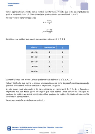 Prof. Guilherme Neves
Aula 00
Estatística para Receita Federal (Auditor Fiscal)
www.estrategiaconcursos.com.br
33
148
Vamos agora calcular a média com a variável transformada. Perceba que todas as amplitudes são
iguais a 10, ou seja, ℎ = 10. Observe também que o primeiro ponto médio é 𝑥, = 45.
A nossa variável transformada será:
𝑦 =
𝑥 − 𝑥,
ℎ
𝑦 =
𝑥 − 45
10
Ao utilizar essa variável que sugeri, obteremos os números 0, 1, 2, 3, 4.
Classes Frequências 𝒚
40 – 50 2 0
50 – 60 5 1
60 – 70 7 2
70 – 80 8 3
80 – 90 3 4
Guilherme, estou com medo. Certeza que sempre vai aparecer 0, 1, 2, 3, 4, ...?
É claro! Você acha que eu iria te ensinar um negócio que dá certo às vezes? A única preocupação
que você precisa ter é verificar se todas as amplitudes são iguais.
Se não forem, você não pode ir de cara colocando os números 0, 1, 2, 3, 4... . Quando as
amplitudes não são todas iguais, eu sugiro que você apenas utilize adição ou subtração na
mudança de variável, ou simplesmente não utilize mudança de variável. Vá direto calcular a média
utilizando os pontos médios.
Vamos agora calcular a média dessa variável 𝑦.
Guilherme Neves
Aula 00
Estatística p/ ISS-Uberlândia (Auditor Fiscal) Com Videoaulas - Pós-Edital
www.estrategiaconcursos.com.br
0
00000000000 - DEMO
 