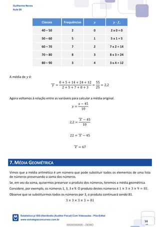 Prof. Guilherme Neves
Aula 00
Estatística para Receita Federal (Auditor Fiscal)
www.estrategiaconcursos.com.br
34
148
Classes Frequências 𝒚 𝒚 ∙ 𝒇𝒊
40 – 50 2 0 2 x 0 = 0
50 – 60 5 1 5 x 1 = 5
60 – 70 7 2 7 x 2 = 14
70 – 80 8 3 8 x 3 = 24
80 – 90 3 4 3 x 4 = 12
A média de 𝑦 é:
	𝑦	 =
0 + 5 + 14 + 24 + 12
2 + 5 + 7 + 8 + 3
=
55
25
= 2,2
Agora voltamos à relação entre as variáveis para calcular a média original.
𝑦 =
𝑥 − 45
10
2,2 =
	𝑥	 − 45
10
22 = 	𝑥	 − 45
	𝑥	 = 67
7.MÉDIA GEOMÉTRICA
Vimos que a média aritmética é um número que pode substituir todos os elementos de uma lista
de números preservando a soma dos números.
Se, em vez da soma, quisermos preservar o produto dos números, teremos a média geométrica.
Considere, por exemplo, os números 1, 3, 3 e 9. O produto destes números é 1 × 3 × 3 × 9 = 81.
Observe que se substituirmos todos os números por 3, o produto continuará sendo 81.
3 × 3 × 3 × 3 = 81
Guilherme Neves
Aula 00
Estatística p/ ISS-Uberlândia (Auditor Fiscal) Com Videoaulas - Pós-Edital
www.estrategiaconcursos.com.br
0
00000000000 - DEMO
 