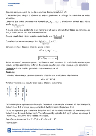 Prof. Guilherme Neves
Aula 00
Estatística para Receita Federal (Auditor Fiscal)
www.estrategiaconcursos.com.br
35
148
Dizemos, portanto, que 3 é a média geométrica dos números 1, 3, 3 e 9.
O raciocínio para chegar à fórmula da média geométrica é análogo ao raciocínio da média
aritmética.
Considere que temos uma lista de n números (𝑥,, 𝑥., … , 𝑥%). O produto dos termos desta lista é
igual a 𝑥, ∙ 𝑥. ∙ … ∙ 𝑥%`aaabaaac
%	…elmfhj
.
A média geométrica desta lista é um número 𝐺 tal que se ele substituir todos os elementos da
lista, o produto total será exatamente o mesmo.
A nossa nova lista de números após a substituição será (𝐺, 𝐺, … , 𝐺`aabaac
%	hihkh%lmj
	).
O produto dos termos desta nova lista é 𝐺 ∙ 𝐺 ∙ … ∙ 𝐺`aabaac
%	…elmfhj
= 𝐺%
.
Como os produtos das duas listas são iguais, temos:
𝐺%
= 𝑥, ∙ 𝑥. ∙ … ∙ 𝑥%
𝐺 = ‡ 𝑥, ∙ 𝑥. ∙ … ∙ 𝑥%
ˆ
Assim, se forem 2 números apenas, calcularemos a raiz quadrada do produto dos números para
calcular a média geométrica. Se forem 3 números, calcularemos a raiz cúbica, e assim por diante.
Exemplo: Calcular a média geométrica dos números 6, 8 e 36.
Resolução
Como são três números, devemos calcular a raiz cúbica do produto dos três números.
𝐺 = √6 ∙ 8 ∙ 36
Š
A melhor maneira para calcular a raiz cúbica é fatorar os números.
Deixe-me explicar o processo de fatoração. Tomemos, por exemplo, o número 36. Perceba que 36
é divisível por 2. O primeiro passo, portanto, é dividir 36 por 2. O resultado é 18.
Então, você percebe que 18 também é divisível por 2 e o resultado da divisão é 9. O número 9 não
é divisível por 2, mas é divisível por 3. Você efetua então a divisão de 9 por 3 e chega ao número 3.
Finalmente, 3 é divisível por 3 e acaba a fatoração.
Desta forma, temos que 6 = 2,
∙ 3,
, 8 = 2*
e 36 = 2.
∙ 3.
.
Ficamos com:
Guilherme Neves
Aula 00
Estatística p/ ISS-Uberlândia (Auditor Fiscal) Com Videoaulas - Pós-Edital
www.estrategiaconcursos.com.br
0
00000000000 - DEMO
 