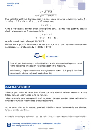 Prof. Guilherme Neves
Aula 00
Estatística para Receita Federal (Auditor Fiscal)
www.estrategiaconcursos.com.br
36
148
𝐺 = √6 ∙ 8 ∙ 36
Š
𝐺 = ‡2, ∙ 3, ∙ 2* ∙ 2. ∙ 3.Š
Para multiplicar potências de mesma base, repetimos base e somamos os expoentes. Assim, 2,
∙
2*
∙ 2.
= 2,‹*‹.
= 20
e 3,
∙ 3.
= 3,‹.
= 3*
. Ficamos com:
𝐺 = ‡20 ∙ 3*Š
Como a raiz é cúbica, devemos dividir cada expoente por 3. Se a raiz fosse quadrada, bastaria
dividir cada expoente por 2, e assim por diante.
𝐺 = 20/*
∙ 3*/*
𝐺 = 2.
∙ 3,
= 4 ∙ 3 = 12
A média geométrica dos números 6, 8 e 36 é 12.
Observe que o produto dos números da lista é 6 × 8 × 36 = 1.728. Se substituirmos os três
números por 12, o produto será 12 × 12 × 12 = 1.728.
Observe que só definimos a média geométrica para números não-negativos. Desta
forma, não caímos em casos em que a média geométrica não existe.
Por exemplo, é impossível calcular a média geométrica entre 2 e -8, porque não existe
no campo dos número reais a raiz quadrada de -16.
8.MÉDIA HARMÔNICA
Sabemos que a média aritmética é um número que pode substituir todos os elementos de uma
lista de números preservando a soma dos números.
Sabemos também que a média geométrica é um número que pode substituir todos os elementos e
uma lista de números preservando o produto dos números.
Se, em vez da soma ou do produto, quisermos preservar A SOMA DOS INVERSOS dos números,
teremos a média harmônica.
Considere, por exemplo, os números 20 e 30. Vamos calcular a soma dos inversos desses números.
Guilherme Neves
Aula 00
Estatística p/ ISS-Uberlândia (Auditor Fiscal) Com Videoaulas - Pós-Edital
www.estrategiaconcursos.com.br
0
00000000000 - DEMO
 