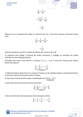 Prof. Guilherme Neves
Aula 00
Estatística para Receita Federal (Auditor Fiscal)
www.estrategiaconcursos.com.br
37
148
1
20
+
1
30
=
=
3 + 2
60
=
5
60
=
1
12
Observe que se substituirmos todos os números por 24, a soma dos inversos continuará sendo
1/12.
1
24
+
1
24
=
2
24
=
=
1
12
Dizemos, portanto, que 24 é a média harmônica dos números 20 e 30.
O raciocínio para chegar à fórmula da média harmônica é análogo ao raciocínio da média
aritmética ou da média geométrica.
Considere que temos uma lista de n números (𝑥,, 𝑥., … , 𝑥%). A soma dos inversos dos termos
desta lista é igual a
1
𝑥,
+
1
𝑥.
+ ⋯ +
1
𝑥%`aaaabaaaac
%	…elmfhj
A média harmônica desta lista é um número 𝐻 tal que se ele substituir todos os elementos da lista,
a soma dos inversos continuará sendo a mesma..
A nossa nova lista de números após a substituição será (𝐻, 𝐻, … , 𝐻`aabaac
%	hihkh%lmj
	).
A soma dos inversos dos termos desta nova lista é
1
𝐻
+
1
𝐻
+ ⋯ +
1
𝐻`aaaabaaaac
=
𝑛
𝐻
%	…elmfhj
Como as somas dos inversos das duas listas são iguais, temos:
𝑛
𝐻
=
1
𝑥,
+
1
𝑥.
+ ⋯ +
1
𝑥%
Guilherme Neves
Aula 00
Estatística p/ ISS-Uberlândia (Auditor Fiscal) Com Videoaulas - Pós-Edital
www.estrategiaconcursos.com.br
0
00000000000 - DEMO
 