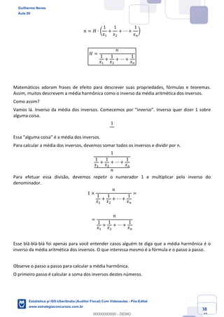 Prof. Guilherme Neves
Aula 00
Estatística para Receita Federal (Auditor Fiscal)
www.estrategiaconcursos.com.br
38
148
𝑛 = 𝐻 ∙ Ž
1
𝑥,
+
1
𝑥.
+ ⋯ +
1
𝑥%
•
𝐻 =
𝑛
1
𝑥,
+
1
𝑥.
+ ⋯ +
1
𝑥%
Matemáticos adoram frases de efeito para descrever suas propriedades, fórmulas e teoremas.
Assim, muitos descrevem a média harmônica como o inverso da média aritmética dos inversos.
Como assim?
Vamos lá. Inverso da média dos inversos. Comecemos por “inverso”. Inverso quer dizer 1 sobre
alguma coisa.
1
Essa “alguma coisa” é a média dos inversos.
Para calcular a média dos inversos, devemos somar todos os inversos e dividir por n.
1
1
𝑥,
+
1
𝑥.
+ ⋯ +
1
𝑥%
𝑛
Para efetuar essa divisão, devemos repetir o numerador 1 e multiplicar pelo inverso do
denominador.
1 ×
𝑛
1
𝑥,
+
1
𝑥.
+ ⋯ +
1
𝑥%
=
=
𝑛
1
𝑥,
+
1
𝑥.
+ ⋯ +
1
𝑥%
Esse blá-blá-blá foi apenas para você entender casos alguém te diga que a média harmônica é o
inverso da média aritmética dos inversos. O que interessa mesmo é a fórmula e o passo a passo.
Observe o passo a passo para calcular a média harmônica.
O primeiro passo é calcular a soma dos inversos destes números.
Guilherme Neves
Aula 00
Estatística p/ ISS-Uberlândia (Auditor Fiscal) Com Videoaulas - Pós-Edital
www.estrategiaconcursos.com.br
0
00000000000 - DEMO
 