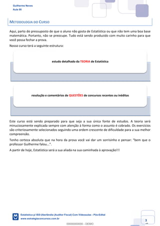Prof. Guilherme Neves
Aula 00
Estatística para Receita Federal (Auditor Fiscal)
www.estrategiaconcursos.com.br
3
148
METODOLOGIA DO CURSO
Aqui, parto do pressuposto de que o aluno não gosta de Estatística ou que não tem uma boa base
matemática. Portanto, não se preocupe. Tudo está sendo produzido com muito carinho para que
você possa fechar a prova.
Nosso curso terá a seguinte estrutura:
Este curso está sendo preparado para que seja a sua única fonte de estudos. A teoria será
minuciosamente explicada sempre com atenção à forma como o assunto é cobrado. Os exercícios
são criteriosamente selecionados seguindo uma ordem crescente de dificuldade para a sua melhor
compreensão.
Tenho certeza absoluta que na hora da prova você vai dar um sorrisinho e pensar: “bem que o
professor Guilherme falou...”.
A partir de hoje, Estatística será a sua aliada na sua caminhada à aprovação!!!
estudo detalhado da TEORIA de Estatística
resolução e comentários de QUESTÕES de concursos recentes ou inéditas
Guilherme Neves
Aula 00
Estatística p/ ISS-Uberlândia (Auditor Fiscal) Com Videoaulas - Pós-Edital
www.estrategiaconcursos.com.br
0
00000000000 - DEMO
 