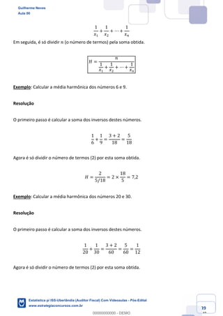 Prof. Guilherme Neves
Aula 00
Estatística para Receita Federal (Auditor Fiscal)
www.estrategiaconcursos.com.br
39
148
1
𝑥,
+
1
𝑥.
+ ⋯ +
1
𝑥%
Em seguida, é só dividir 𝑛 (o número de termos) pela soma obtida.
𝐻 =
𝑛
1
𝑥,
+
1
𝑥.
+ ⋯ +
1
𝑥%
Exemplo: Calcular a média harmônica dos números 6 e 9.
Resolução
O primeiro passo é calcular a soma dos inversos destes números.
1
6
+
1
9
=
3 + 2
18
=
5
18
Agora é só dividir o número de termos (2) por esta soma obtida.
𝐻 =
2
5/18
= 2 ×
18
5
= 7,2
Exemplo: Calcular a média harmônica dos números 20 e 30.
Resolução
O primeiro passo é calcular a soma dos inversos destes números.
1
20
+
1
30
=
3 + 2
60
=
5
60
=
1
12
Agora é só dividir o número de termos (2) por esta soma obtida.
Guilherme Neves
Aula 00
Estatística p/ ISS-Uberlândia (Auditor Fiscal) Com Videoaulas - Pós-Edital
www.estrategiaconcursos.com.br
0
00000000000 - DEMO
 