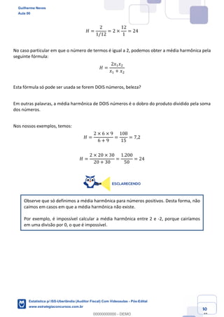 Prof. Guilherme Neves
Aula 00
Estatística para Receita Federal (Auditor Fiscal)
www.estrategiaconcursos.com.br
40
148
𝐻 =
2
1/12
= 2 ×
12
1
= 24
No caso particular em que o número de termos é igual a 2, podemos obter a média harmônica pela
seguinte fórmula:
𝐻 =
2𝑥, 𝑥.
𝑥, + 𝑥.
Esta fórmula só pode ser usada se forem DOIS números, beleza?
Em outras palavras, a média harmônica de DOIS números é o dobro do produto dividido pela soma
dos números.
Nos nossos exemplos, temos:
𝐻 =
2 × 6 × 9
6 + 9
=
108
15
= 7,2
𝐻 =
2 × 20 × 30
20 + 30
=
1.200
50
= 24
Observe que só definimos a média harmônica para números positivos. Desta forma, não
caímos em casos em que a média harmônica não existe.
Por exemplo, é impossível calcular a média harmônica entre 2 e -2, porque cairíamos
em uma divisão por 0, o que é impossível.
Guilherme Neves
Aula 00
Estatística p/ ISS-Uberlândia (Auditor Fiscal) Com Videoaulas - Pós-Edital
www.estrategiaconcursos.com.br
0
00000000000 - DEMO
 