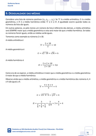 Prof. Guilherme Neves
Aula 00
Estatística para Receita Federal (Auditor Fiscal)
www.estrategiaconcursos.com.br
41
148
9.DESIGUALDADE DAS MÉDIAS
Considere uma lista de números positivos (𝑥,, 𝑥., … , 𝑥%). Se 	𝑥	]]] é a média aritmética, 𝐺 é a média
geométrica, e 𝐻 é a média harmônica então 	𝑥	]]] ≥ 𝐺 ≥ 𝐻. A igualdade ocorre quando todos os
números da lista são iguais.
Em outras palavras, se pelo menos um número da lista é diferente dos demais, a média aritmética
será SEMPRE maior que a média geométrica e esta será maior do que a média harmônica. Se todos
os números forem iguais, então as médias serão iguais.
Tomemos como exemplo os números 2 e 18.
A média aritmética é
	𝑥	]]] =
2 + 18
2
= 10
A média geométrica é
𝐺 = √2 ∙ 18 = √36 = 6
A média harmônica é
𝐻 =
2 × 2 × 18
2 + 18
= 3,6
Como era de se esperar, a média aritmética é maior que a média geométrica e a média geométrica
é maior do que a média harmônica.
Observe ainda que a média aritmética, a média geométrica e a média harmônica dos números 4, 4
e 4 são iguais a 4.
	𝑥	]]] =
4 + 4 + 4
3
= 4
𝐺 = √4 ∙ 4 ∙ 4
Š
= ‡4*Š
= 4
𝐻 =
3
1
4
+
1
4
+
1
4
=
3
3/4
= 3 ×
4
3
= 4
Guilherme Neves
Aula 00
Estatística p/ ISS-Uberlândia (Auditor Fiscal) Com Videoaulas - Pós-Edital
www.estrategiaconcursos.com.br
0
00000000000 - DEMO
 