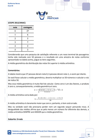 Prof. Guilherme Neves
Aula 00
Estatística para Receita Federal (Auditor Fiscal)
www.estrategiaconcursos.com.br
42
148
(CESPE 2012/ANAC)
Considerando que uma pesquisa de satisfação referente a um novo terminal de passageiros
tenha sido realizada com 50 pessoas e o resultado em uma amostra de notas conforme
apresentado na tabela acima, julgue os itens seguintes.
A média geométrica da distribuição das notas foi superior à média aritmética.
Comentários:
A tabela mostra que 27 pessoas deram nota 0, 6 pessoas deram nota 1, e assim por diante.
Se você fosse calcular a média geométrica, deveria multiplicar os 50 números e calcular a raiz
de índice 50.
Mas essa média geométrica é muito fácil de calcular. Como zero é um dos fatores, o produto
é zero e, consequentemente, a média geométrica é zero.
𝐺 = ‘0 ∙ 0 ∙ 0 ∙ … ∙ 1 ∙ 1 ∙ … ∙ 5`aaaaaabaaaaaac
"4	…elmfhj
’“ = √0
’“
= 0
A média aritmética seria dada por:
	𝑥	]]] =
0 + 0 + 0 + ⋯ + 1 + 1 + ⋯ + 5 + 5
50
A média aritmética é claramente maior que zero e, portanto, o item está errado.
Mas na verdade você não precisaria perder nem um segundo sequer pensando nisso. A
desigualdade das médias afirma que se pelo menos um número for diferente dos demais, a
média aritmética SEMPRE será MAIOR que a média geométrica.
Gabarito: Errado
Guilherme Neves
Aula 00
Estatística p/ ISS-Uberlândia (Auditor Fiscal) Com Videoaulas - Pós-Edital
www.estrategiaconcursos.com.br
0
00000000000 - DEMO
 