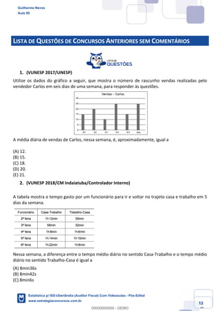Prof. Guilherme Neves
Aula 00
Estatística para Receita Federal (Auditor Fiscal)
www.estrategiaconcursos.com.br
43
148
LISTA DE QUESTÕES DE CONCURSOS ANTERIORES SEM COMENTÁRIOS
(VUNESP 2017/UNESP)
Utilize os dados do gráfico a seguir, que mostra o número de rascunho vendas realizadas pelo
vendedor Carlos em seis dias de uma semana, para responder às questões.
A média diária de vendas de Carlos, nessa semana, é, aproximadamente, igual a
(A) 12.
(B) 15.
(C) 18.
(D) 20.
(E) 21.
(VUNESP 2018/CM Indaiatuba/Controlador Interno)
A tabela mostra o tempo gasto por um funcionário para ir e voltar no trajeto casa e trabalho em 5
dias da semana.
Nessa semana, a diferença entre o tempo médio diário no sentido Casa-Trabalho e o tempo médio
diário no sentido Trabalho-Casa é igual a
(A) 8min36s
(B) 8min42s
(C) 8min6s
Guilherme Neves
Aula 00
Estatística p/ ISS-Uberlândia (Auditor Fiscal) Com Videoaulas - Pós-Edital
www.estrategiaconcursos.com.br
0
00000000000 - DEMO
 